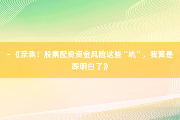 - 《亲测！股票配资资金风险这些“坑”，我算是踩明白了》