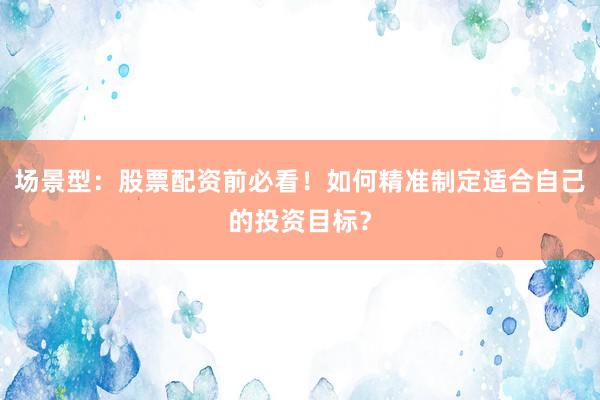 场景型：股票配资前必看！如何精准制定适合自己的投资目标？
