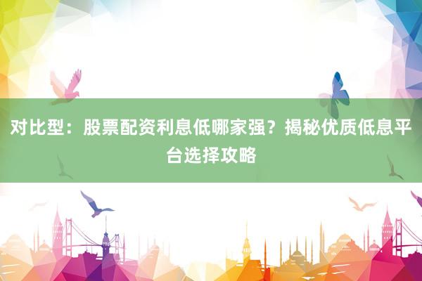 对比型：股票配资利息低哪家强？揭秘优质低息平台选择攻略