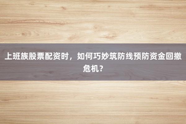 上班族股票配资时，如何巧妙筑防线预防资金回撤危机？