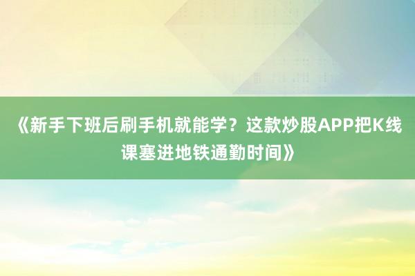 《新手下班后刷手机就能学？这款炒股APP把K线课塞进地铁通勤时间》