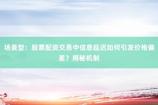 场景型：股票配资交易中信息延迟如何引发价格偏差？揭秘机制