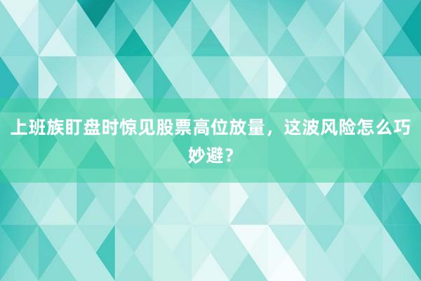 上班族盯盘时惊见股票高位放量，这波风险怎么巧妙避？