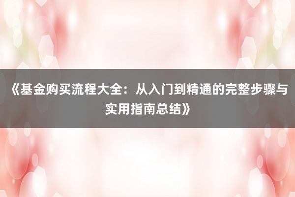 《基金购买流程大全：从入门到精通的完整步骤与实用指南总结》
