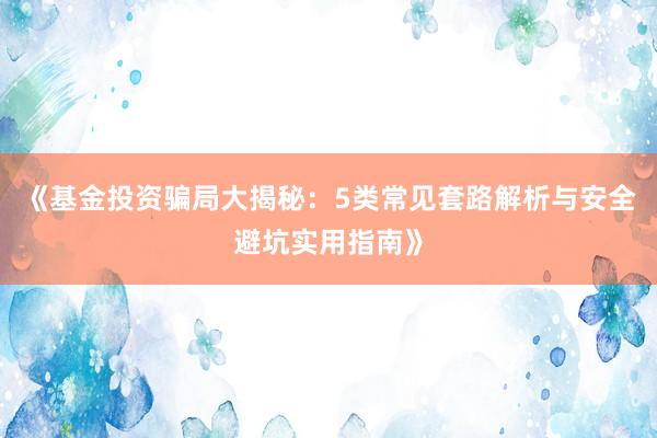《基金投资骗局大揭秘：5类常见套路解析与安全避坑实用指南》