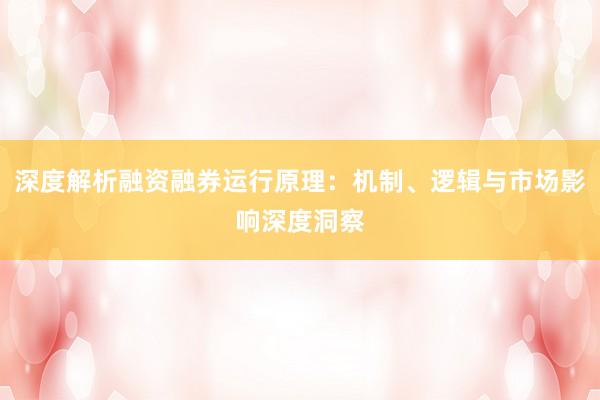 深度解析融资融券运行原理：机制、逻辑与市场影响深度洞察