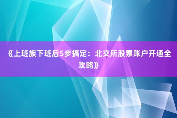 《上班族下班后5步搞定：北交所股票账户开通全攻略》