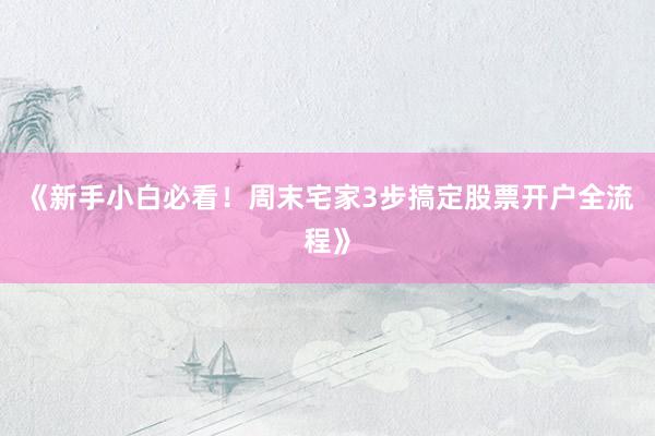《新手小白必看！周末宅家3步搞定股票开户全流程》