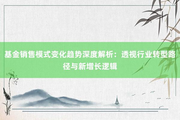基金销售模式变化趋势深度解析：透视行业转型路径与新增长逻辑