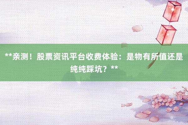 **亲测！股票资讯平台收费体验：是物有所值还是纯纯踩坑？**