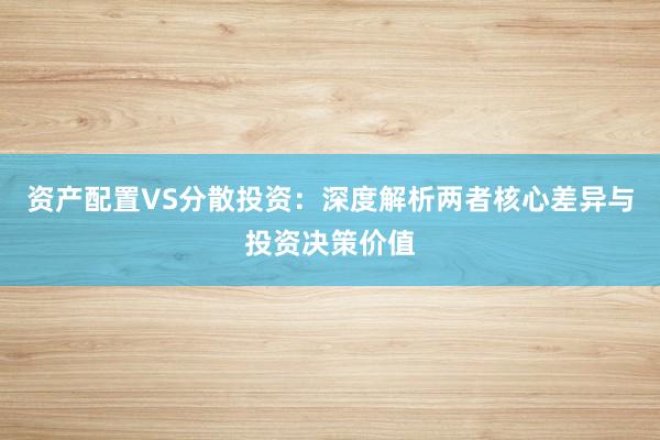 资产配置VS分散投资：深度解析两者核心差异与投资决策价值