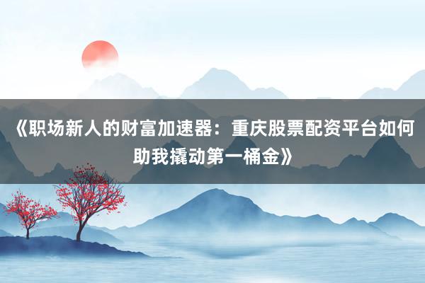 《职场新人的财富加速器：重庆股票配资平台如何助我撬动第一桶金》
