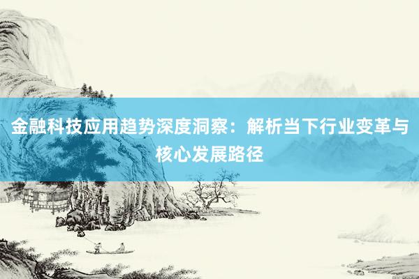 金融科技应用趋势深度洞察：解析当下行业变革与核心发展路径