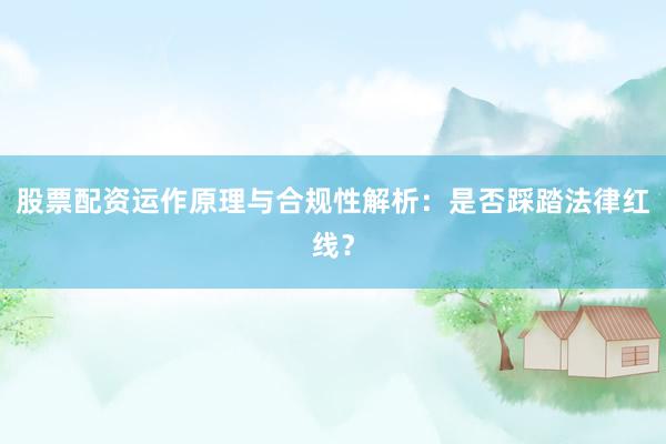 股票配资运作原理与合规性解析：是否踩踏法律红线？