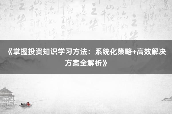 《掌握投资知识学习方法：系统化策略+高效解决方案全解析》