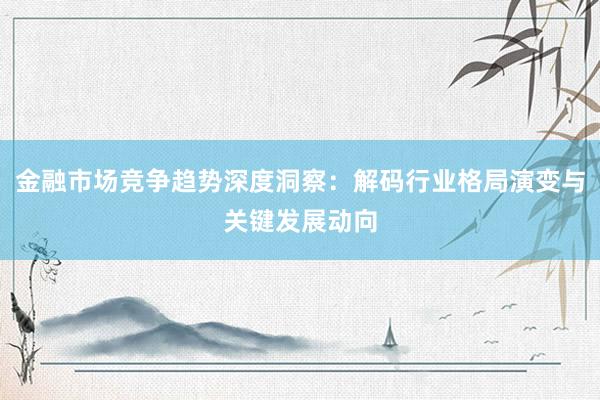 金融市场竞争趋势深度洞察：解码行业格局演变与关键发展动向