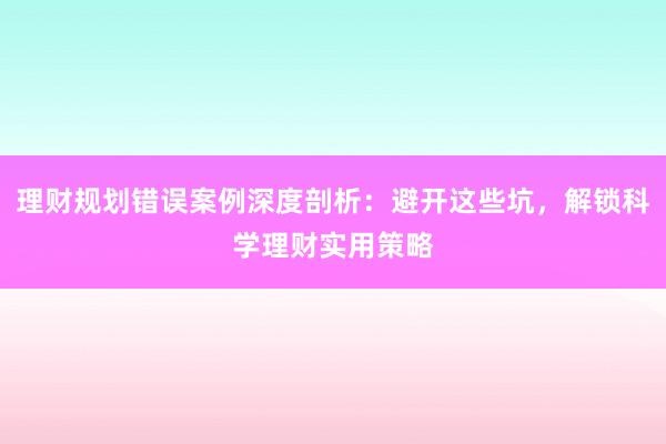 理财规划错误案例深度剖析：避开这些坑，解锁科学理财实用策略