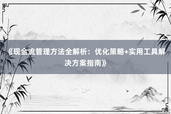 《现金流管理方法全解析：优化策略+实用工具解决方案指南》