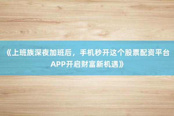 《上班族深夜加班后，手机秒开这个股票配资平台APP开启财富新机遇》