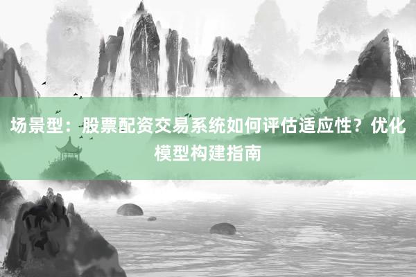 场景型：股票配资交易系统如何评估适应性？优化模型构建指南