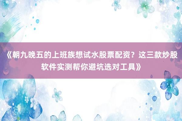 《朝九晚五的上班族想试水股票配资？这三款炒股软件实测帮你避坑选对工具》