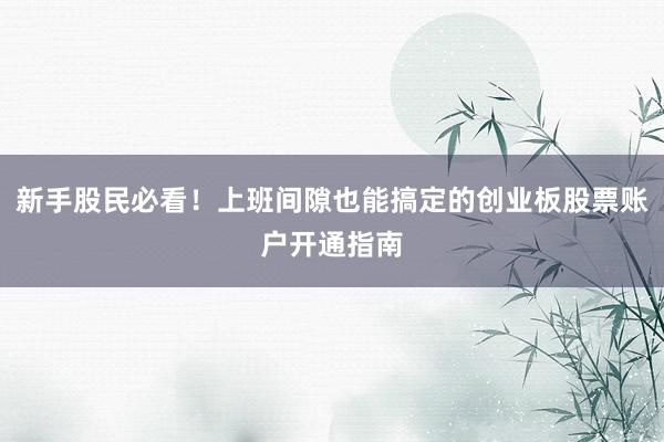 新手股民必看！上班间隙也能搞定的创业板股票账户开通指南