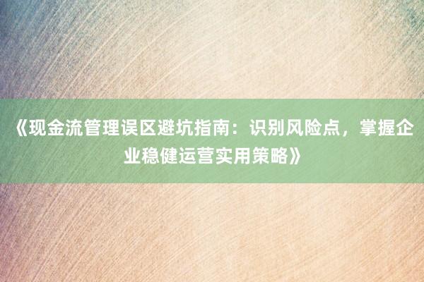 《现金流管理误区避坑指南：识别风险点，掌握企业稳健运营实用策略》