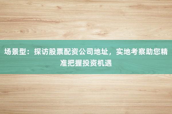 场景型：探访股票配资公司地址，实地考察助您精准把握投资机遇