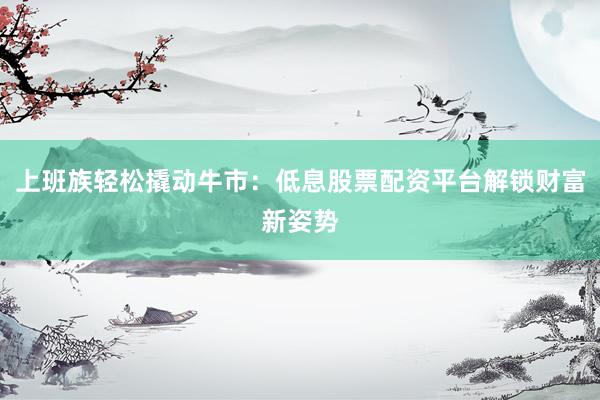 上班族轻松撬动牛市：低息股票配资平台解锁财富新姿势