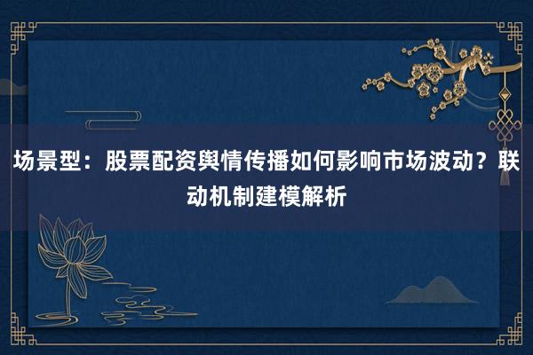 场景型：股票配资舆情传播如何影响市场波动？联动机制建模解析