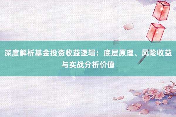深度解析基金投资收益逻辑：底层原理、风险收益与实战分析价值