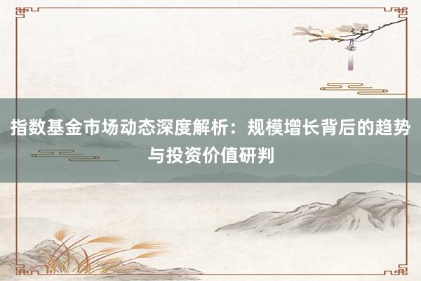 指数基金市场动态深度解析：规模增长背后的趋势与投资价值研判