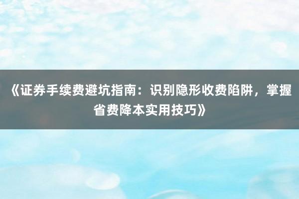 《证券手续费避坑指南：识别隐形收费陷阱，掌握省费降本实用技巧》