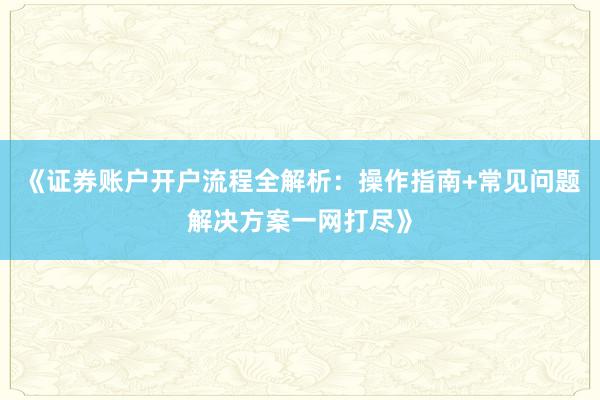 《证券账户开户流程全解析：操作指南+常见问题解决方案一网打尽》