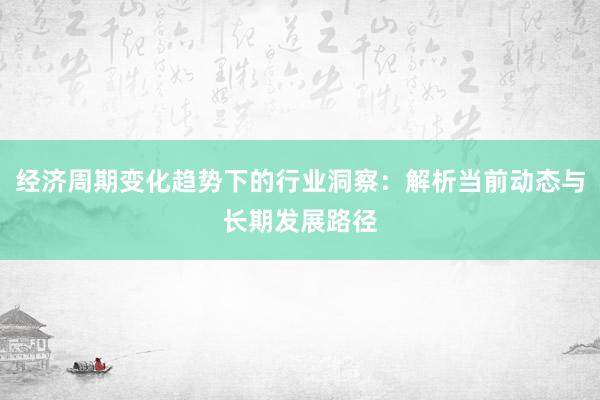 经济周期变化趋势下的行业洞察：解析当前动态与长期发展路径