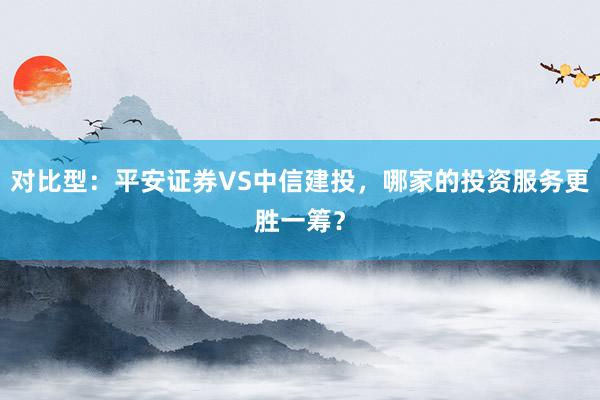 对比型：平安证券VS中信建投，哪家的投资服务更胜一筹？