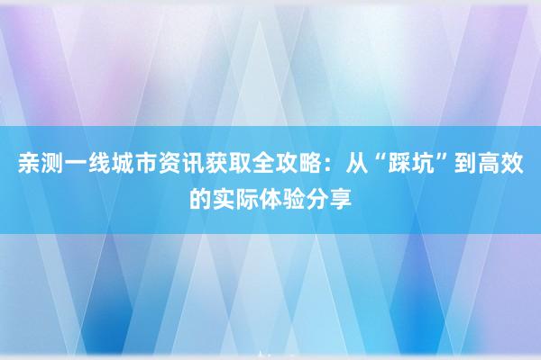 亲测一线城市资讯获取全攻略：从“踩坑”到高效的实际体验分享