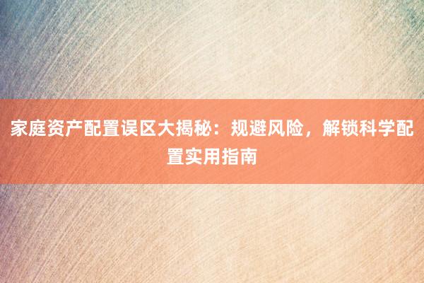 家庭资产配置误区大揭秘：规避风险，解锁科学配置实用指南