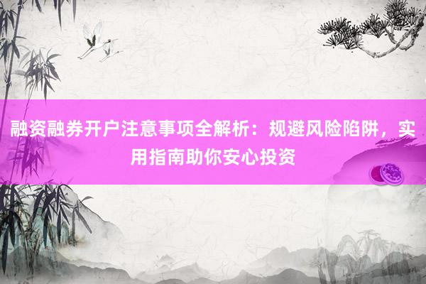 融资融券开户注意事项全解析：规避风险陷阱，实用指南助你安心投资