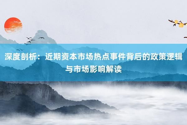 深度剖析:近期资本市场热点事件背后的政策逻辑与市场影响解读