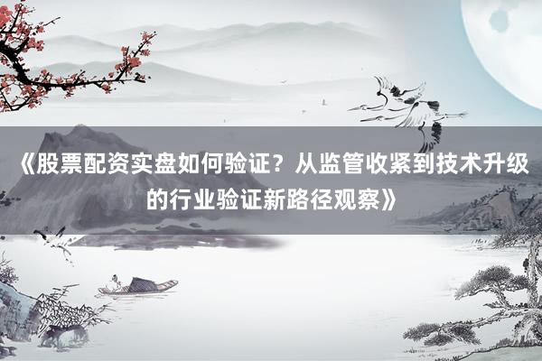 《股票配资实盘如何验证？从监管收紧到技术升级的行业验证新路径观察》
