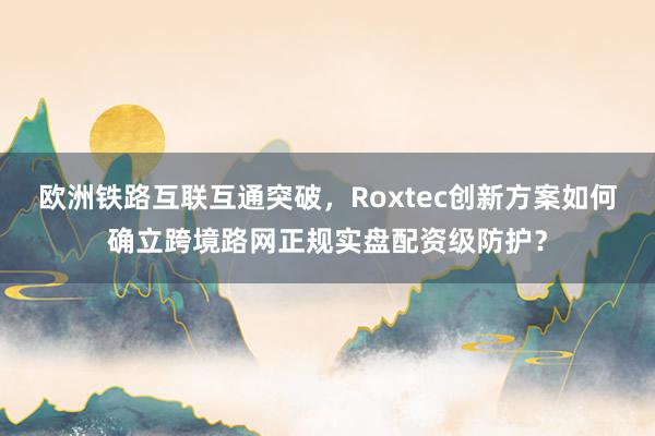 欧洲铁路互联互通突破，Roxtec创新方案如何确立跨境路网正规实盘配资级防护？