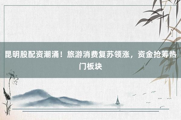 昆明股配资潮涌！旅游消费复苏领涨，资金抢筹热门板块