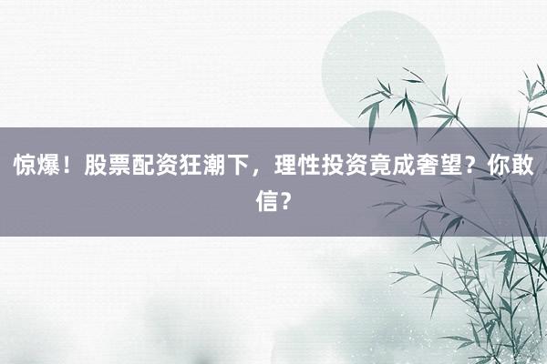 惊爆！股票配资狂潮下，理性投资竟成奢望？你敢信？