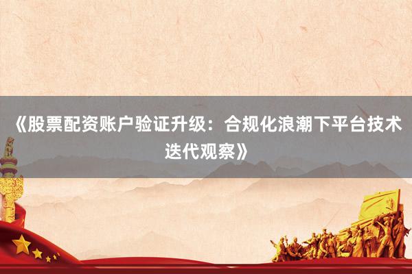 《股票配资账户验证升级：合规化浪潮下平台技术迭代观察》