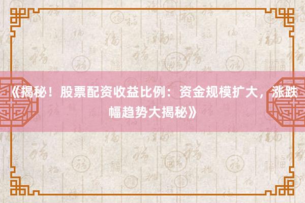 《揭秘！股票配资收益比例：资金规模扩大，涨跌幅趋势大揭秘》