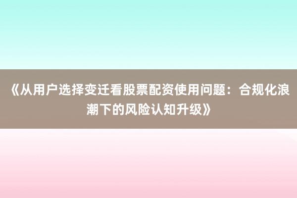《从用户选择变迁看股票配资使用问题：合规化浪潮下的风险认知升级》