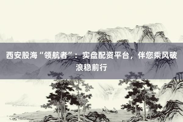 西安股海“领航者”：实盘配资平台，伴您乘风破浪稳前行