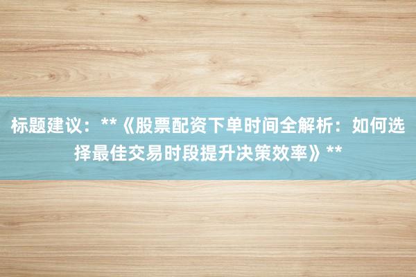 标题建议：**《股票配资下单时间全解析：如何选择最佳交易时段提升决策效率》**