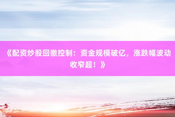 《配资炒股回撤控制：资金规模破亿，涨跌幅波动收窄超！》
